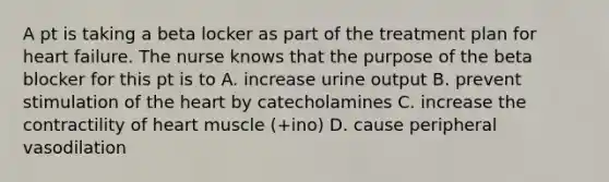 A pt is taking a beta locker as part of the treatment plan for heart failure. The nurse knows that the purpose of the beta blocker for this pt is to A. increase urine output B. prevent stimulation of the heart by catecholamines C. increase the contractility of heart muscle (+ino) D. cause peripheral vasodilation