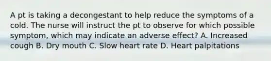 A pt is taking a decongestant to help reduce the symptoms of a cold. The nurse will instruct the pt to observe for which possible symptom, which may indicate an adverse effect? A. Increased cough B. Dry mouth C. Slow heart rate D. Heart palpitations