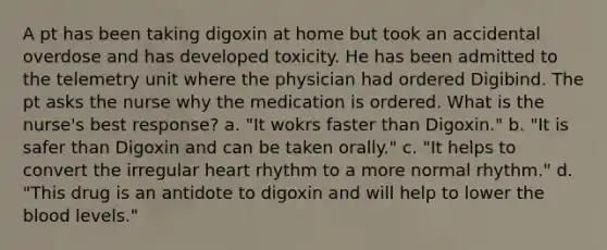 A pt has been taking digoxin at home but took an accidental overdose and has developed toxicity. He has been admitted to the telemetry unit where the physician had ordered Digibind. The pt asks the nurse why the medication is ordered. What is the nurse's best response? a. "It wokrs faster than Digoxin." b. "It is safer than Digoxin and can be taken orally." c. "It helps to convert the irregular heart rhythm to a more normal rhythm." d. "This drug is an antidote to digoxin and will help to lower the blood levels."