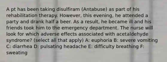 A pt has been taking disulfiram (Antabuse) as part of his rehabilitation therapy. However, this evening, he attended a party and drank half a beer. As a result, he became ill and his friends took him to the emergency department. The nurse will look for which adverse effects associated with acetaldehyde syndrome? (select all that apply) A: euphoria B: severe vomiting C: diarrhea D: pulsating headache E: difficulty breathing F: sweating