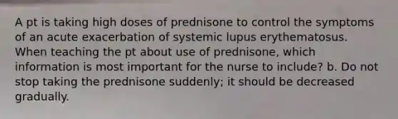 A pt is taking high doses of prednisone to control the symptoms of an acute exacerbation of systemic lupus erythematosus. When teaching the pt about use of prednisone, which information is most important for the nurse to include? b. Do not stop taking the prednisone suddenly; it should be decreased gradually.