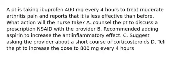 A pt is taking ibuprofen 400 mg every 4 hours to treat moderate arthritis pain and reports that it is less effective than before. What action will the nurse take? A. counsel the pt to discuss a prescription NSAID with the provider B. Recommended adding aspirin to increase the antiinflammatory effect. C. Suggest asking the provider about a short course of corticosteroids D. Tell the pt to increase the dose to 800 mg every 4 hours