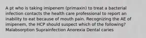 A pt who is taking imipenem (primaxin) to treat a bacterial infection contacts the health care professional to report an inability to eat because of mouth pain. Recognizing the AE of imipenem, the HCP should suspect which of the following? Malabsorption Suprainfection Anorexia Dental caries