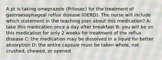 A pt is taking omeprazole (Prilosec) for the treatment of gastroesophageal reflux disease (GERD). The nurse will include which statement in the teaching plan about this medication? A: take this medication once a day after breakfast B: you will be on this medication for only 2 weeks for treatment of the reflux disease C: the medication may be dissolved in a liquid for better absorption D: the entire capsule must be taken whole, not crushed, chewed, or opened