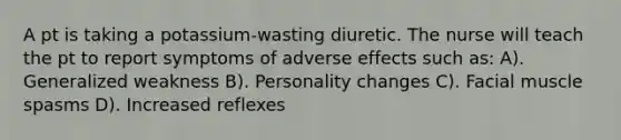 A pt is taking a potassium-wasting diuretic. The nurse will teach the pt to report symptoms of adverse effects such as: A). Generalized weakness B). Personality changes C). Facial muscle spasms D). Increased reflexes