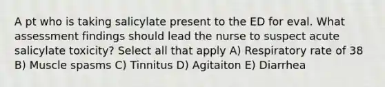 A pt who is taking salicylate present to the ED for eval. What assessment findings should lead the nurse to suspect acute salicylate toxicity? Select all that apply A) Respiratory rate of 38 B) Muscle spasms C) Tinnitus D) Agitaiton E) Diarrhea