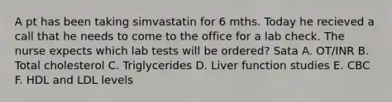 A pt has been taking simvastatin for 6 mths. Today he recieved a call that he needs to come to the office for a lab check. The nurse expects which lab tests will be ordered? Sata A. OT/INR B. Total cholesterol C. Triglycerides D. Liver function studies E. CBC F. HDL and LDL levels