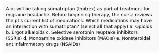 A pt will be taking sumatriptan (Imitrex) as part of treatment for migraine headache. Before beginning therapy, the nurse reviews the pt's current list of medications. Which medications may have an interaction with sumatriptan? (select all that apply) a. Opioids b. Ergot alkaloids c. Selective serotonin reuptake inhibitors (SSRIs) d. Monoamine oxidase inhibitors (MAOIs) e. Nonsteroidal antiinfalmmatory drugs (NSAIDs)