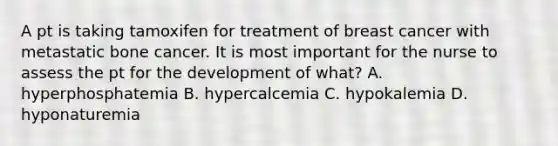 A pt is taking tamoxifen for treatment of breast cancer with metastatic bone cancer. It is most important for the nurse to assess the pt for the development of what? A. hyperphosphatemia B. hypercalcemia C. hypokalemia D. hyponaturemia