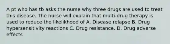 A pt who has tb asks the nurse why three drugs are used to treat this disease. The nurse will explain that multi-drug therapy is used to reduce the likelikhood of A. Disease relapse B. Drug hypersensitivity reactions C. Drug resistance. D. Drug adverse effects