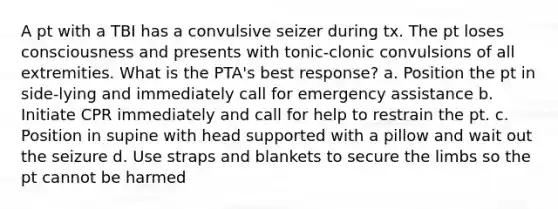 A pt with a TBI has a convulsive seizer during tx. The pt loses consciousness and presents with tonic-clonic convulsions of all extremities. What is the PTA's best response? a. Position the pt in side-lying and immediately call for emergency assistance b. Initiate CPR immediately and call for help to restrain the pt. c. Position in supine with head supported with a pillow and wait out the seizure d. Use straps and blankets to secure the limbs so the pt cannot be harmed