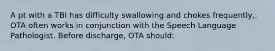 A pt with a TBI has difficulty swallowing and chokes frequently,. OTA often works in conjunction with the Speech Language Pathologist. Before discharge, OTA should: