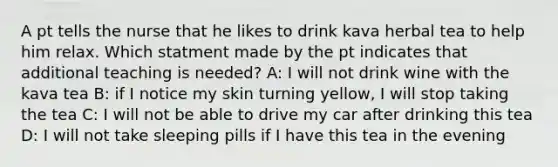 A pt tells the nurse that he likes to drink kava herbal tea to help him relax. Which statment made by the pt indicates that additional teaching is needed? A: I will not drink wine with the kava tea B: if I notice my skin turning yellow, I will stop taking the tea C: I will not be able to drive my car after drinking this tea D: I will not take sleeping pills if I have this tea in the evening