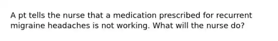 A pt tells the nurse that a medication prescribed for recurrent migraine headaches is not working. What will the nurse do?