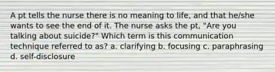 A pt tells the nurse there is no meaning to life, and that he/she wants to see the end of it. The nurse asks the pt, "Are you talking about suicide?" Which term is this communication technique referred to as? a. clarifying b. focusing c. paraphrasing d. self-disclosure