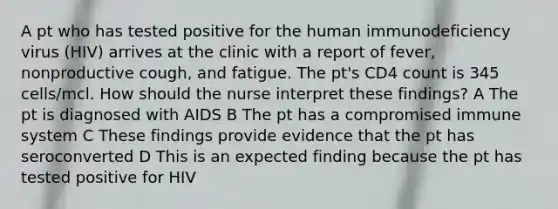 A pt who has tested positive for the human immunodeficiency virus (HIV) arrives at the clinic with a report of fever, nonproductive cough, and fatigue. The pt's CD4 count is 345 cells/mcl. How should the nurse interpret these findings? A The pt is diagnosed with AIDS B The pt has a compromised immune system C These findings provide evidence that the pt has seroconverted D This is an expected finding because the pt has tested positive for HIV