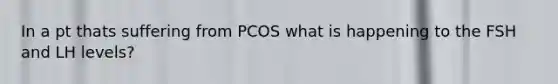 In a pt thats suffering from PCOS what is happening to the FSH and LH levels?