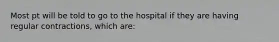 Most pt will be told to go to the hospital if they are having regular contractions, which are: