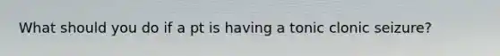 What should you do if a pt is having a tonic clonic seizure?