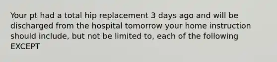 Your pt had a total hip replacement 3 days ago and will be discharged from the hospital tomorrow your home instruction should include, but not be limited to, each of the following EXCEPT