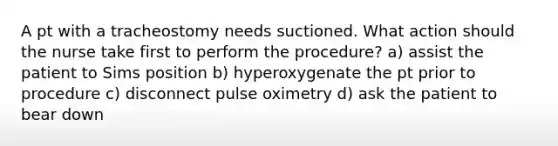 A pt with a tracheostomy needs suctioned. What action should the nurse take first to perform the procedure? a) assist the patient to Sims position b) hyperoxygenate the pt prior to procedure c) disconnect pulse oximetry d) ask the patient to bear down