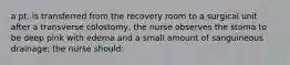 a pt. is transferred from the recovery room to a surgical unit after a transverse colostomy, the nurse observes the stoma to be deep pink with edema and a small amount of sanguineous drainage; the nurse should: