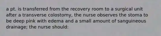 a pt. is transferred from the recovery room to a surgical unit after a transverse colostomy, the nurse observes the stoma to be deep pink with edema and a small amount of sanguineous drainage; the nurse should: