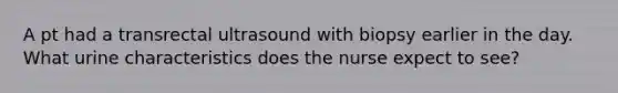 A pt had a transrectal ultrasound with biopsy earlier in the day. What urine characteristics does the nurse expect to see?