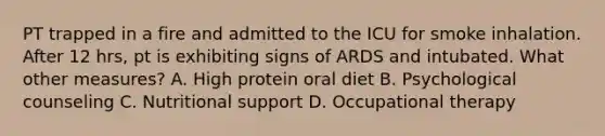 PT trapped in a fire and admitted to the ICU for smoke inhalation. After 12 hrs, pt is exhibiting signs of ARDS and intubated. What other measures? A. High protein oral diet B. Psychological counseling C. Nutritional support D. Occupational therapy