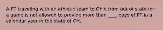 A PT traveling with an athletic team to Ohio from out of state for a game is not allowed to provide more than ____ days of PT in a calendar year in the state of OH.