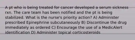 A pt who is being treated for cancer developed a serum sickness rxn. The care team has been notified and the pt is being stabilized. What is the nurse's priority action? A) Administer prescribed Epinephrine subcutaneously B) Discontinue the drug immediately as ordered C) Encourage the use of a MedicAlert identification D) Administer topical corticosteroids