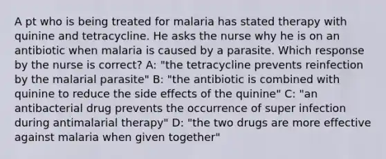 A pt who is being treated for malaria has stated therapy with quinine and tetracycline. He asks the nurse why he is on an antibiotic when malaria is caused by a parasite. Which response by the nurse is correct? A: "the tetracycline prevents reinfection by the malarial parasite" B: "the antibiotic is combined with quinine to reduce the side effects of the quinine" C: "an antibacterial drug prevents the occurrence of super infection during antimalarial therapy" D: "the two drugs are more effective against malaria when given together"