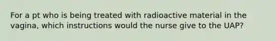 For a pt who is being treated with radioactive material in the vagina, which instructions would the nurse give to the UAP?