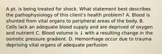 A pt. is being treated for shock. What statement best describes the pathophysiology of this client's health problem? A. Blood is shunted from vital organs to peripheral areas of the body. B. Cells lack an adequate blood supply and are deprived of oxygen and nutrient C. Blood volume is ↓ with a resulting change in the osmotic pressure gradient. D. Hemorrhage occur due to trauma depriving vital organs of adequate perfusion