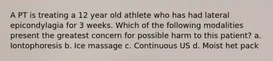 A PT is treating a 12 year old athlete who has had lateral epicondylagia for 3 weeks. Which of the following modalities present the greatest concern for possible harm to this patient? a. Iontophoresis b. Ice massage c. Continuous US d. Moist het pack