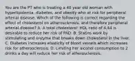 You are the PT who is treating a 40 year old woman with hyperlipidemia, diabetes, and obesity who at risk for peripheral arterial disease. Which of the following is correct regarding the effect of cholesterol on atherosclerosis, and therefore peripheral arterial disease? A. A total cholesterol: HDL ratio of 4.44 is desirable to reduce her risk of PAD. B. Statins work by stimulating and enzyme that breaks down cholesterol in the liver. C. Diabetes increases elasticity of blood vessels which increases risk for atherosclerosis. D. Limiting her alcohol consumption to 2 drinks a day will reduce her risk of atherosclerosis.