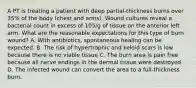 A PT is treating a patient with deep partial-thickness burns over 35% of the body (chest and arms). Wound cultures reveal a bacterial count in excess of 105/g of tissue on the anterior left arm. What are the reasonable expectations for this type of burn wound? A. With antibiotics, spontaneous healing can be expected. B. The risk of hypertrophic and keloid scars is low because there is no viable tissue C. The burn area is pain free because all nerve endings in the dermal tissue were destroyed D. The infected wound can convert the area to a full-thickness burn.