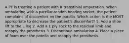 A PT is treating a patient with R transtibial amputation. When ambulating with a patellar-tendon bearing socket, the patient complains of discomfort on the patella. Which action is the MOST appropriate to decrease the patient's discomfort? 1. Add a shoe lift to the L leg 2. Add a 1 ply sock to the residual limb and reapply the prosthesis 3. Discontinue ambulation 4. Place a piece of foam over the patella and reapply the prosthesis