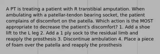 A PT is treating a patient with R transtibial amputation. When ambulating with a patellar-tendon bearing socket, the patient complains of discomfort on the patella. Which action is the MOST appropriate to decrease the patient's discomfort? 1. Add a shoe lift to the L leg 2. Add a 1 ply sock to the residual limb and reapply the prosthesis 3. Discontinue ambulation 4. Place a piece of foam over the patella and reapply the prosthesis