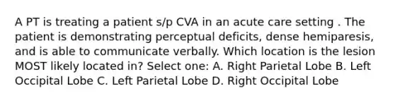 A PT is treating a patient s/p CVA in an acute care setting . The patient is demonstrating perceptual deficits, dense hemiparesis, and is able to communicate verbally. Which location is the lesion MOST likely located in? Select one: A. Right Parietal Lobe B. Left Occipital Lobe C. Left Parietal Lobe D. Right Occipital Lobe