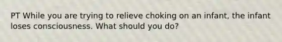 PT While you are trying to relieve choking on an infant, the infant loses consciousness. What should you do?