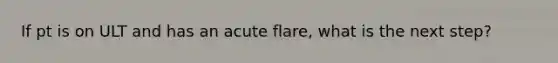 If pt is on ULT and has an acute flare, what is the next step?