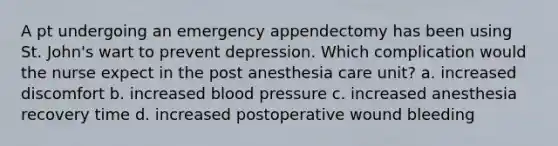 A pt undergoing an emergency appendectomy has been using St. John's wart to prevent depression. Which complication would the nurse expect in the post anesthesia care unit? a. increased discomfort b. increased blood pressure c. increased anesthesia recovery time d. increased postoperative wound bleeding