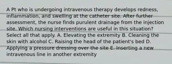 A Pt who is undergoing intravenous therapy develops redness, inflammation, and swelling at the catheter site. After further assessment, the nurse finds purulent drainage from the injection site. Which nursing interventions are useful in this situation? Select all that apply. A. Elevating the extremity B. Cleaning the skin with alcohol C. Raising the head of the patient's bed D. Applying a pressure dressing over the site E. Inserting a new intravenous line in another extremity