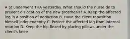 A pt underwent THA yesterday. What should the nurse do to prevent dislocation of the new prosthesis? A. Keep the affected leg in a position of adduction B. Have the client reposition himself independently C. Protect the affected leg from internal rotation D. Keep the hip flexed by placing pillows under the client's knee