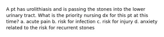 A pt has urolithiasis and is passing the stones into the lower urinary tract. What is the priority nursing dx for this pt at this time? a. acute pain b. risk for infection c. risk for injury d. anxiety related to the risk for recurrent stones