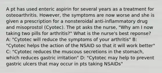 A pt has used enteric aspirin for several years as a treatment for osteoarthritis. However, the symptoms are now worse and she is given a prescription for a nonsteroidal anti-inflammatory drug and misoprostol (Cyotec). The pt asks the nurse, "Why am I now taking two pills for arthritis?" What is the nurse's best reponse? A: "Cytotec will reduce the symptoms of your arthritis" B: "Cytotec helps the action of the NSAID so that it will work better" C: "Cytotec reduces the muscous secretions in the stomach, which reduces gastric irritation" D: "Cytotec may help to prevent gastric ulcers that may occur in pts taking NSAIDs"