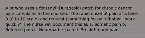 A pt who uses a fentanyl (Duragesic) patch for chronic cancer pain complains to the cnurse of the rapid onset of pain at a level 9 (0 to 10 scale) and request (something for pain that will work quickly" The nurse will document this as a. Somatic pain b. Referred pain c. Neuropathic pain d. Breakthrough pain