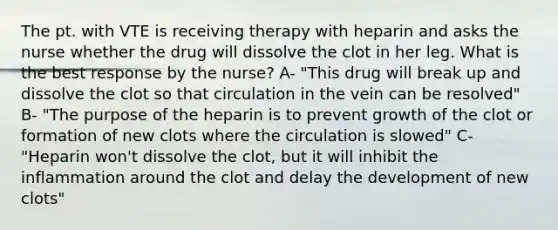 The pt. with VTE is receiving therapy with heparin and asks the nurse whether the drug will dissolve the clot in her leg. What is the best response by the nurse? A- "This drug will break up and dissolve the clot so that circulation in the vein can be resolved" B- "The purpose of the heparin is to prevent growth of the clot or formation of new clots where the circulation is slowed" C- "Heparin won't dissolve the clot, but it will inhibit the inflammation around the clot and delay the development of new clots"