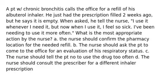 A pt w/ chronic bronchitis calls the office for a refill of his albuterol inhaler. He just had the prescription filled 2 weeks ago, but he says it is empty. When asked, he tell the nurse, "I use it whenever I need it, but now when I use it, I feel so sick. I've been needing to use it more often." What is the most appropriate action by the nurse? a. the nurse should confirm the pharmacy location for the needed refill. b. The nurse should ask the pt to come to the office for an evaluation of his respiratory status. c. The nurse should tell the pt no to use the drug too often d. The nurse should consult the prescriber for a different inhaler prescription